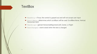 19
TextBox
 ReadOnly – if true, the control is grayed out and will not accept user input
 ScrollBars – determines which scrollbars will be used: ScrollBars.None, Vertical,
Horizontal, Both
 TextAlign – get/set HorizontalAlignment.Left, Center, or Right
 TextChanged – event raised when the text is changed
 