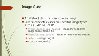 23
Image Class
An abstract class that can store an image
Several concrete classes are used for image types
such as BMP, GIF, or JPG
FromFile(string fname) – loads any supported
image format from a file
FromStream(stream) – loads an image from a stream
Height – image height
Width – image width
 