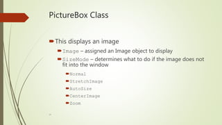24
PictureBox Class
This displays an image
Image – assigned an Image object to display
SizeMode – determines what to do if the image does not
fit into the window
Normal
StretchImage
AutoSize
CenterImage
Zoom
 