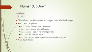 28
NumericUpDown
 This allows the selection of an integer from a limited range
 Also called a spinner
 Minimum – smallest selectable value
 Maximum – largest selectable value
 Increment – size of increment per click
 Value – the selected value
 ValueChanged – event raised when the value changes
 * see DateSelector
 