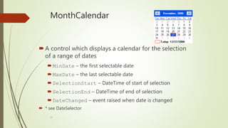 29
MonthCalendar
A control which displays a calendar for the selection
of a range of dates
MinDate – the first selectable date
MaxDate – the last selectable date
SelectionStart – DateTime of start of selection
SelectionEnd – DateTime of end of selection
DateChanged – event raised when date is changed
 * see DateSelector
 