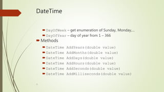 33
DateTime
DayOfWeek – get enumeration of Sunday, Monday,…
DayOfYear – day of year from 1 – 366
Methods
DateTime AddYears(double value)
DateTime AddMonths(double value)
DateTime AddDays(double value)
DateTime AddHours(double value)
DateTime AddSeconds(double value)
DateTime AddMilliseconds(double value)
 