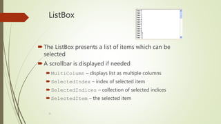 35
ListBox
The ListBox presents a list of items which can be
selected
A scrollbar is displayed if needed
MultiColumn – displays list as multiple columns
SelectedIndex – index of selected item
SelectedIndices – collection of selected indices
SelectedItem – the selected item
 