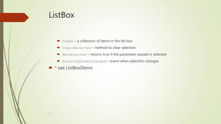 37
ListBox
 Items – a collection of items in the list box
 ClearSelected – method to clear selection
 GetSelected – returns true if the parameter passed is selected
 SelectedIndexChanged – event when selection changes
 * see ListBoxDemo
 
