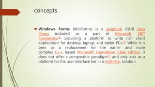 concepts
 Windows Forms (WinForms) is a graphical (GUI) class
library included as a part of Microsoft .NET
Framework,[1] providing a platform to write rich client
applications for desktop, laptop, and tablet PCs.[2] While it is
seen as a replacement for the earlier and more
complex C++ based Microsoft Foundation Class Library, it
does not offer a comparable paradigm[3] and only acts as a
platform for the user interface tier in a multi-tier solution.
 