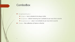40
ComboBox
 DropDownStyle –
 Simple – text is editable & list always visible
 DropDown – default indicating text is editable & user must click to see list
 DropDownList – value is not editable & user must click to see list
 Items – the collection of items in the list
 