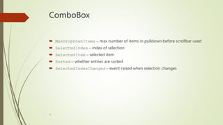 41
ComboBox
 MaxDropDownItems – max number of items in pulldown before scrollbar used
 SelectedIndex – index of selection
 SelectedItem – selected item
 Sorted – whether entries are sorted
 SelectedIndexChanged – event raised when selection changes
 