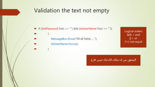 Validation the text not empty
 if ((txtPassword.Text == "") && (txtUserName.Text == ""))
 {
 MessageBox.Show("fill all fields ... ");
 txtUserName.Focus();
 }
‫فارغ‬ ‫ليس‬ ‫االدخال‬ ‫مكان‬ ‫ان‬ ‫من‬ ‫التحقق‬
Logical orders
&& = and
|| = or
(!=) not equal
 