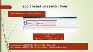 Report based on search values

‫ال‬ ‫كود‬ ‫استدعاء‬ ‫يتم‬
Search
,‫خاللها‬ ‫من‬ ‫البحث‬ ‫المراد‬ ‫القيم‬ ‫وارسال‬
cmd.CommandText = "Lab_tests_Search_Rpt";
cmd.Parameters.AddWithValue("@Patients_Id", _Patient_Id);
cmd.Parameters.AddWithValue("@Patient_Name", txt_Patient_Name.Text);
 