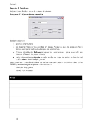 Tema 2
10
Sección 2. Ejercicios.
Instrucciones: Realizar las aplicaciones siguientes.
Programa 1.1: Conversión de monedas.
Especificaciones:
• Diseñar el formulario.
• Se deberá introducir la cantidad en pesos. Asegúrese que las cajas de texto
donde se mostrará el resultado sean de solo lectura.
• Al darle clic al botón Calcular se harán las operaciones para convertir de
pesos a dólares y de pesos a Euros.
• La función del botón Limpiar es dejar vacías las cajas de texto y la función del
botón Salir es finalizar el programa.
Nota: Para las conversiones utilizar los valores que se muestran a continuación, o si lo
desea puede investigar el tipo de cambio actual:
1 Dólar = 20.60 pesos
1 euro = 21.50 pesos
Notas
 