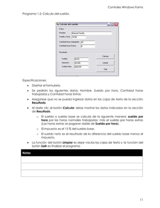Controles Windows Forms
11
Programa 1.2: Calculo del sueldo.
Especificaciones:
• Diseñar el formulario.
• Se pedirán los siguientes datos: Nombre, Sueldo por hora, Cantidad horas
trabajadas y Cantidad horas Extras.
• Asegúrese que no se pueda ingresar datos en las cajas de texto de la sección
Resultado.
• Al darle clic al botón Calcular debe mostrar los datos indicados en la sección
de Resultado.
o El sueldo o sueldo base se calcula de la siguiente manera: sueldo por
hora por las horas normales trabajadas; más el sueldo por horas extras
(Las horas extras se pagaran doble de Sueldo por hora).
o El impuesto es el 15 % del sueldo base.
o El sueldo neto es el resultado de la diferencia del sueldo base menos el
impuesto.
• La función del botón Limpiar es dejar vacías las cajas de texto y la función del
botón Salir es finalizar el programa.
Notas
 