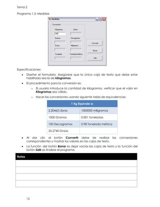 Tema 2
12
Programa 1.3: Medidas
Especificaciones:
• Diseñar el formulario. Asegúrese que la única caja de texto que debe estar
habilitada sea la de kilogramos.
• El procedimiento para la conversión es:
o El usuario introduce la cantidad de kilogramos, verificar que el valor en
Kilogramos sea válido.
o Hacer las conversiones usando siguiente tabla de equivalencias:
1 Kg Equivale a:
2.20462 Libras 1000000 miligramos
1000 Gramos 0.001 toneladas
100 Decagramos 0.98 Tonelada métrica
35.2740 Onzas
• Al dar clic al botón Convertir debe de realizar las conversiones
correspondientes y mostrar los valores en las cajas de texto.
• La función del botón Borrar es dejar vacías las cajas de texto y la función del
botón Salir es finalizar el programa.
Notas
 