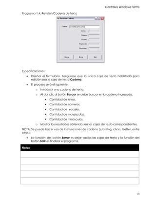 Controles Windows Forms
13
Programa 1.4: Revisión Cadena de texto
Especificaciones:
• Diseñar el formulario. Asegúrese que la única caja de texto habilitada para
edición sea la caja de texto Cadena.
• El proceso será el siguiente:
o Introducir una cadena de texto.
o Al dar clic al botón Buscar se debe buscar en la cadena ingresada:
▪ Cantidad de letras.
▪ Cantidad de números.
▪ Cantidad de vocales.
▪ Cantidad de mayúsculas.
▪ Cantidad de minúsculas.
o Mostrar los resultados obtenidos en las cajas de texto correspondientes.
NOTA: Se puede hacer uso de las funciones de cadena (substring, chars, Isletter, entre
otras).
• La función del botón Borrar es dejar vacías las cajas de texto y la función del
botón Salir es finalizar el programa.
Notas
 