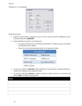 Tema 2
14
Programa 1.5: Longitudes
Especificaciones:
• Diseñar el formulario. Asegúrese que la única caja de texto habilitada sea la
correspondiente a kilómetro.
• El procedimiento para la conversión es:
o El usuario introduce la cantidad de kilómetros. Verificar que la cantidad
de kilómetros sea válida.
o Hacer las conversiones basándose en la siguiente tabla:
1 Km. Equivale a:
1000000 Milímetros 3280.84 pies
39370.1 Pulgadas 100000 cms.
1000 metros 0.54 milla marítima
1093.61 yardas
• Al dar clic al botón Calcular debe realizar las conversiones correspondientes y
mostrar los valores en las cajas de texto.
• La función del botón Borrar es dejar vacías las cajas de texto y la función del
botón Salir es finalizar el programa.
Notas
 