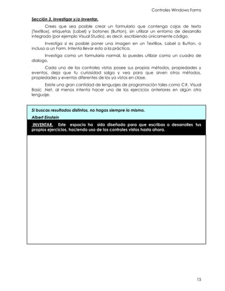 Controles Windows Forms
15
Sección 3. Investigar y/o Inventar.
Crees que sea posible crear un formulario que contenga cajas de texto
(TextBox), etiquetas (Label) y botones (Button), sin utilizar un entorno de desarrollo
integrado (por ejemplo Visual Studio), es decir, escribiendo únicamente código.
Investiga si es posible poner una imagen en un TextBox, Label o Button, o
incluso a un Form. Intenta llevar esto a la práctica.
Investiga como un formulario normal, lo puedes utilizar como un cuadro de
dialogo.
Cada uno de los controles vistos posee sus propios métodos, propiedades y
eventos, deja que tu curiosidad salga y vea para que sirven otros métodos,
propiedades y eventos diferentes de los ya vistos en clase.
Existe una gran cantidad de lenguajes de programación tales como C#, Visual
Basic .Net, al menos intenta hacer uno de los ejercicios anteriores en algún otro
lenguaje.
Si buscas resultados distintos, no hagas siempre lo mismo.
Albert Einstein
INVENTAR. Este espacio ha sido diseñado para que escribas o desarrolles tus
propios ejercicios, haciendo uso de los controles vistos hasta ahora.
 