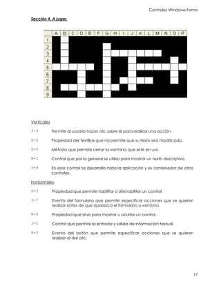 Controles Windows Forms
17
Sección 4. A jugar.
Verticales
J-3 Permite al usuario hacer clic sobre él para realizar una acción.
G-2 Propiedad del TextBox que no permite que su texto sea modificado.
D-5 Método que permite cerrar la ventana que este en uso.
B-1 Control que por lo general se utiliza para mostrar un texto descriptivo.
O-4 En este control se desarrolla toda la aplicación y es contenedor de otros
controles.
Horizontales
G-3 Propiedad que permite habilitar o deshabilitar un control.
I-7 Evento del formulario que permite especificar acciones que se quieren
realizar antes de que aparezca el formulario o ventana.
B-8 Propiedad que sirve para mostrar u ocultar un control.
J-5 Control que permite la entrada y salida de información textual.
A-5 Evento del botón que permite especificar acciones que se quieren
realizar al dar clic.
 
