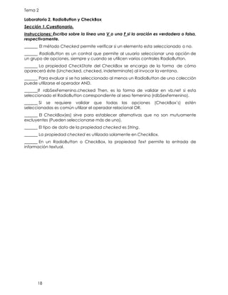 Tema 2
18
Laboratorio 2. RadioButton y CheckBox
Sección 1.Cuestionario.
Instrucciones: Escriba sobre la línea una V o una F si la oración es verdadera o falsa,
respectivamente.
El método Checked permite verificar si un elemento esta seleccionado o no.
RadioButton es un control que permite al usuario seleccionar una opción de
un grupo de opciones, siempre y cuando se utilicen varios controles RadioButton.
La propiedad CheckState del CheckBox se encarga de la forma de cómo
aparecerá éste (Unchecked, checked, indeterminate) al invocar la ventana.
Para evaluar si se ha seleccionado al menos un RadioButton de una colección
puede utilizarse el operador AND.
If rdbSexFemenino.checked Then, es la forma de validar en vb.net si esta
seleccionado el RadioButton correspondiente al sexo femenino (rdbSexFemenino).
Si se requiere validar que todas las opciones (CheckBox’s) estén
seleccionadas es común utilizar el operador relacional OR.
El CheckBox(es) sirve para establecer alternativas que no son mutuamente
excluyentes (Pueden seleccionarse más de uno).
El tipo de dato de la propiedad checked es String.
La propiedad checked es utilizada solamente en CheckBox.
En un RadioButton o CheckBox, la propiedad Text permite la entrada de
información textual.
 