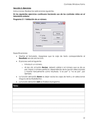 Controles Windows Forms
19
Sección 2. Ejercicios
Instrucciones: Realizar las aplicaciones siguientes.
En los siguientes ejercicios continuara haciendo uso de los controles vistos en el
laboratorio anterior.
Programa 2.1: Validación de un número
Especificaciones:
• Diseñar el formulario. Asegúrese que la caja de texto correspondiente al
Resultado sea de solo lectura.
• El proceso será el siguiente:
o Introducir un número.
o Al dar clic al botón Revisar, deberá validar si el número que se dio es
par, impar o número perfecto; dependiendo de la opción seleccionada
y mostrar textualmente como resultado “si es par” o “no es par”, por
ejemplo.
• La función del botón Borrar es dejar vacías las cajas de texto y sin seleccionar
ninguno de los RadioButton.
• La función del botón Salir es finalizar el programa.
Notas
 