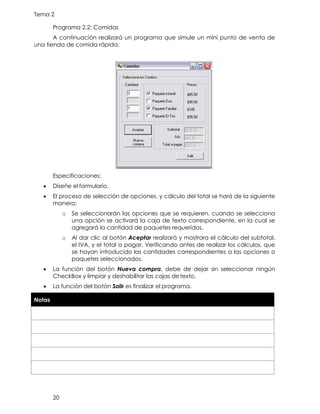 Tema 2
20
Programa 2.2: Comidas
A continuación realizará un programa que simule un mini punto de venta de
una tienda de comida rápida:
Especificaciones:
• Diseñe el formulario.
• El proceso de selección de opciones, y cálculo del total se hará de la siguiente
manera:
o Se seleccionarán las opciones que se requieren, cuando se selecciona
una opción se activará la caja de texto correspondiente, en la cual se
agregará la cantidad de paquetes requeridos.
o Al dar clic al botón Aceptar realizará y mostrara el cálculo del subtotal,
el IVA, y el total a pagar. Verificando antes de realizar los cálculos, que
se hayan introducido las cantidades correspondientes a las opciones o
paquetes seleccionados.
• La función del botón Nueva compra, debe de dejar sin seleccionar ningún
CheckBox y limpiar y deshabilitar las cajas detexto.
• La función del botón Salir es finalizar el programa.
Notas
 