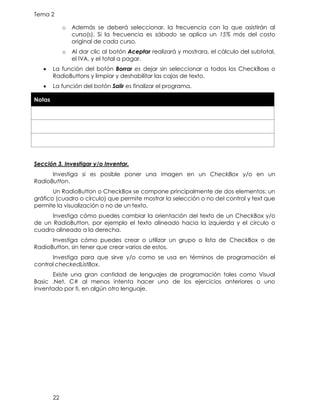Tema 2
22
o Además se deberá seleccionar, la frecuencia con la que asistirán al
curso(s). Si la frecuencia es sábado se aplica un 15% más del costo
original de cada curso.
o Al dar clic al botón Aceptar realizará y mostrara, el cálculo del subtotal,
el IVA, y el total a pagar.
• La función del botón Borrar es dejar sin seleccionar a todos los CheckBoxs o
RadioButtons y limpiar y deshabilitar las cajas de texto.
• La función del botón Salir es finalizar el programa.
Notas
Sección 3. Investigar y/o Inventar.
Investiga si es posible poner una imagen en un CheckBox y/o en un
RadioButton.
Un RadioButton o CheckBox se compone principalmente de dos elementos: un
gráfico (cuadro o círculo) que permite mostrar la selección o no del control y text que
permite la visualización o no de un texto.
Investiga cómo puedes cambiar la orientación del texto de un CheckBox y/o
de un RadioButton, por ejemplo el texto alineado hacia la izquierda y el círculo o
cuadro alineado a la derecha.
Investiga cómo puedes crear o utilizar un grupo o lista de CheckBox o de
RadioButton, sin tener que crear varios de estos.
Investiga para que sirve y/o como se usa en términos de programación el
control checkedListBox.
Existe una gran cantidad de lenguajes de programación tales como Visual
Basic .Net, C# al menos intenta hacer uno de los ejercicios anteriores o uno
inventado por ti, en algún otro lenguaje.
 