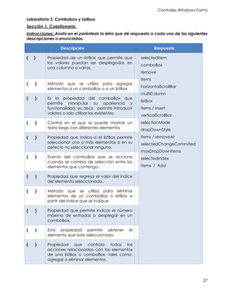 Controles Windows Forms
27
Laboratorio 3. Combobox y Listbox
Sección 1. Cuestionario.
Instrucciones: Anota en el paréntesis la letra que dé respuesta a cada una de las siguientes
descripciones o enunciados.
Descripción Respuesta
( ) Propiedad de un listBox que permite que
los valores puedan ser desplegados en
una columna o varias.
selectedItem
comboBox
remove
items
horizontalScrollBar
multiColumn
listBox
items / insert
verticalScrollBar
selectionMode
dropDownStyle
items / removeAt
selectedChangeCommited
maxDropDownItems
selectedIndex
items / Add
( ) Método que se utiliza para agregar
elementos a un comboBox o a un listBox
( ) Es la propiedad del comboBox que
permite manipular su apariencia y
funcionalidad, es decir, permite introducir
valores o solo utilizar los existentes.
( ) Control en el que se puede mostrar un
texto largo con diferentes elementos
( ) Propiedad que indica si el listBox permite
seleccionar uno o más elementos o en su
defecto no seleccionar ninguno.
( ) Evento del comboBox que se acciona
cuando se cambia de selección entre los
elementos que contenga.
( ) Propiedad que regresa el valor del índice
del elemento seleccionado.
( ) Método que se utiliza para eliminar
elementos de un comboBox o listBox a
partir del índice que se indique.
( ) Propiedad que permite indicar el número
máximo de entradas a desplegar en un
comboBox.
( ) Esta propiedad permite obtener el
elemento que este seleccionado.
( ) Propiedad que controla todas las
acciones relacionadas con los elementos
de una listBox o comboBox, tales como:
agregar o eliminar elementos.
 