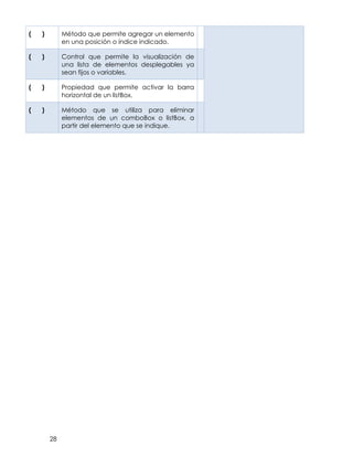 28
( ) Método que permite agregar un elemento
en una posición o índice indicado.
( ) Control que permite la visualización de
una lista de elementos desplegables ya
sean fijos o variables.
( ) Propiedad que permite activar la barra
horizontal de un listBox.
( ) Método que se utiliza para eliminar
elementos de un comboBox o listBox, a
partir del elemento que se indique.
 