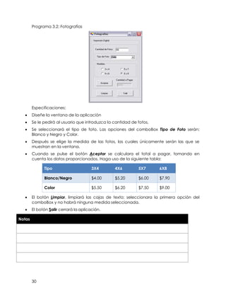30
Programa 3.2: Fotografías
Especificaciones:
• Diseñe la ventana de la aplicación
• Se le pedirá al usuario que introduzca la cantidad de fotos,
• Se seleccionará el tipo de foto. Las opciones del comboBox Tipo de Foto serán:
Blanco y Negro y Color.
• Después se elige la medida de las fotos, las cuales únicamente serán las que se
muestran en la ventana.
• Cuando se pulse el botón Aceptar se calculara el total a pagar, tomando en
cuenta los datos proporcionados. Haga uso de la siguiente tabla:
Tipo 3X4 4X6 5X7 6X8
Blanco/Negro $4.00 $5.20 $6.00 $7.90
Color $5.50 $6.20 $7.50 $9.00
• El botón Limpiar, limpiará las cajas de texto; seleccionara la primera opción del
comboBox y no habrá ninguna medida seleccionada.
• El botón Salir cerrará la aplicación.
Notas
 