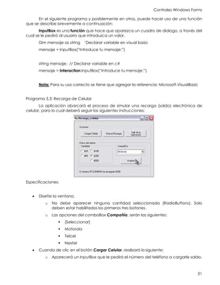 Controles Windows Forms
31
En el siguiente programa y posiblemente en otros, puede hacer uso de una función
que se describe brevemente a continuación:
InputBox es una función que hace que aparezca un cuadro de dialogo, a través del
cual se le pedirá al usuario que introduzca un valor.
Dim mensaje as string ‘Declarar variable en visual basic
mensaje = InputBox(“Introduce tu mensaje:”)
string mensaje; // Declarar variable en c#
mensaje = Interaction.InputBox(“Introduce tu mensaje:”)
Nota: Para su uso correcto se tiene que agregar la referencia: Microsoft.VisualBasic
Programa 3.3: Recarga de Celular
La aplicación abarcará el proceso de simular una recarga (saldo) electrónica de
celular, para lo cual deberá seguir las siguientes instrucciones:
Especificaciones:
• Diseñe la ventana.
o No debe aparecer ninguna cantidad seleccionada (RadioButtons). Solo
deben estar habilitados los primeros tres botones.
o Las opciones del comboBox Compañía, serán las siguientes:
▪ [Seleccionar]
▪ Motorola
▪ Telcel
▪ Nextel
• Cuando de clic en el botón Cargar Celular, realizará losiguiente:
o Aparecerá un InputBox que le pedirá el número del teléfono a cargarle saldo.
 