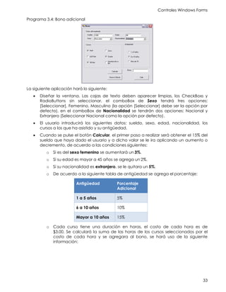 Controles Windows Forms
33
Programa 3.4: Bono adicional
La siguiente aplicación hará lo siguiente:
• Diseñar la ventana. Las cajas de texto deben aparecer limpias, los CheckBoxs y
RadioButtons sin seleccionar, el comboBox de Sexo tendrá tres opciones:
[Seleccionar], Femenino, Masculino (la opción [Seleccionar] debe ser la opción por
defecto), en el comboBox de Nacionalidad se tendrán dos opciones: Nacional y
Extranjero (Seleccionar Nacional como la opción por defecto).
• El usuario introducirá los siguientes datos: sueldo, sexo, edad, nacionalidad, los
cursos a los que ha asistido y su antigüedad.
• Cuando se pulse el botón Calcular, el primer paso a realizar será obtener el 15% del
sueldo que haya dado el usuario y a dicho valor se le ira aplicando un aumento o
decremento, de acuerdo a las condiciones siguientes:
o Si es del sexo femenino se aumentará un 3%.
o Si su edad es mayor a 45 años se agrega un 2%.
o Si su nacionalidad es extranjero, se le quitara un 5%.
o De acuerdo a la siguiente tabla de antigüedad se agrega el porcentaje:
Antigüedad Porcentaje
Adicional
1 a 5 años 5%
6 a 10 años 10%
Mayor a 10 años 15%
o Cada curso tiene una duración en horas, el costo de cada hora es de
$3.00. Se calculará la suma de las horas de los cursos seleccionados por el
costo de cada hora y se agregara al bono, se hará uso de la siguiente
información:
 