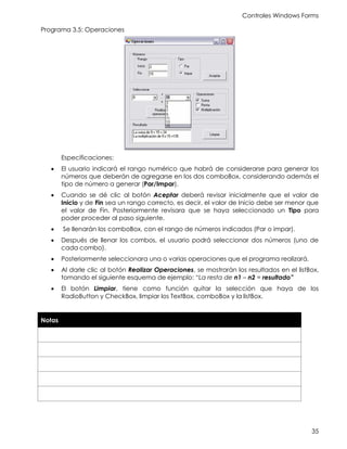Controles Windows Forms
35
Programa 3.5: Operaciones
Especificaciones:
• El usuario indicará el rango numérico que habrá de considerarse para generar los
números que deberán de agregarse en los dos comboBox, considerando además el
tipo de número a generar (Par/Impar).
• Cuando se dé clic al botón Aceptar deberá revisar inicialmente que el valor de
Inicio y de Fin sea un rango correcto, es decir, el valor de Inicio debe ser menor que
el valor de Fin. Posteriormente revisara que se haya seleccionado un Tipo para
poder proceder al paso siguiente.
• Se llenarán los comboBox, con el rango de números indicados (Par o impar).
• Después de llenar los combos, el usuario podrá seleccionar dos números (uno de
cada combo).
• Posteriormente seleccionara una o varias operaciones que el programa realizará.
• Al darle clic al botón Realizar Operaciones, se mostrarán los resultados en el listBox,
tomando el siguiente esquema de ejemplo: “La resta de n1 – n2 = resultado”
• El botón Limpiar, tiene como función quitar la selección que haya de los
RadioButton y CheckBox, limpiar los TextBox, comboBox y la listBox.
Notas
 