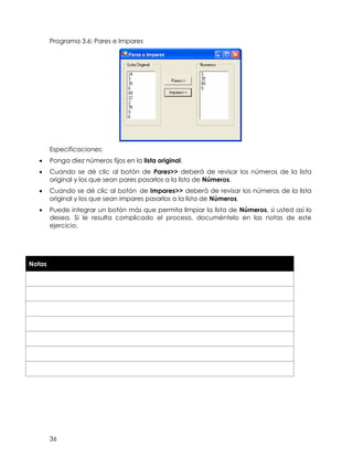 36
Programa 3.6: Pares e Impares
Especificaciones:
• Ponga diez números fijos en la lista original.
• Cuando se dé clic al botón de Pares>> deberá de revisar los números de la lista
original y los que sean pares pasarlos a la lista de Números.
• Cuando se dé clic al botón de Impares>> deberá de revisar los números de la lista
original y los que sean impares pasarlos a la lista de Números.
• Puede integrar un botón más que permita limpiar la lista de Números, si usted así lo
desea. Si le resulta complicado el proceso, documéntelo en las notas de este
ejercicio.
Notas
 