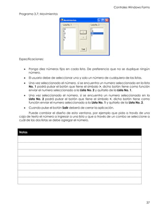 Controles Windows Forms
37
Programa 3.7: Movimientos
Especificaciones:
• Ponga diez números fijos en cada lista. De preferencia que no se duplique ningún
número.
• El usuario debe de seleccionar uno y solo un número de cualquiera de las listas.
• Una vez seleccionado el número, si se encuentra un numero seleccionado en la lista
No. 1 podrá pulsar el botón que tiene el símbolo >, dicho botón tiene como función
enviar el numero seleccionado a la Lista No. 2 y quitarlo de la Lista No. 1.
• Una vez seleccionado el número, si se encuentra un numero seleccionado en la
Lista No. 2 podrá pulsar el botón que tiene el símbolo <, dicho botón tiene como
función enviar el numero seleccionado a la Lista No. 1 y quitarlo de la Lista No. 2.
• Cuando pulse el botón Salir deberá de cerrar la aplicación.
Puede cambiar el diseño de esta ventana, por ejemplo que pida a través de una
caja de texto el número a ingresar a una lista y que a través de un combo se seleccione a
cuál de las dos listas se debe agregar el número.
Notas
 