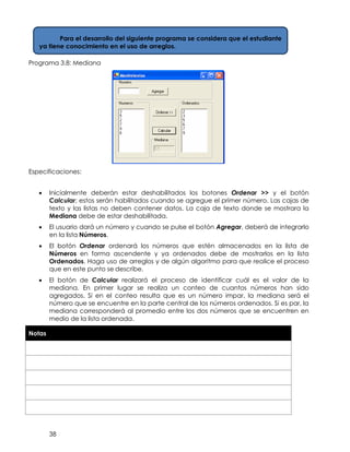 38
Programa 3.8: Mediana
Especificaciones:
• Inicialmente deberán estar deshabilitados los botones Ordenar >> y el botón
Calcular; estos serán habilitados cuando se agregue el primer número. Las cajas de
texto y las listas no deben contener datos. La caja de texto donde se mostrara la
Mediana debe de estar deshabilitada.
• El usuario dará un número y cuando se pulse el botón Agregar, deberá de integrarlo
en la lista Números.
• El botón Ordenar ordenará los números que estén almacenados en la lista de
Números en forma ascendente y ya ordenados debe de mostrarlos en la lista
Ordenados. Haga uso de arreglos y de algún algoritmo para que realice el proceso
que en este punto se describe.
• El botón de Calcular realizará el proceso de identificar cuál es el valor de la
mediana. En primer lugar se realiza un conteo de cuantos números han sido
agregados. Si en el conteo resulta que es un número impar, la mediana será el
número que se encuentre en la parte central de los números ordenados. Si es par, la
mediana corresponderá al promedio entre los dos números que se encuentren en
medio de la lista ordenada.
Notas
Para el desarrollo del siguiente programa se considera que el estudiante
ya tiene conocimiento en el uso de arreglos.
 