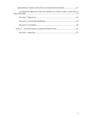 4
Laboratorio 6. Modo Conectado y/o Modo Desconectado ..........................57
Los siguientes ejercicios trate de hacerlos en ambos modos: conectado y
desconectado.................................................................................................................57
Sección 1. Ejercicios. .........................................................................................57
Sección 2. Control DataGridView.....................................................................75
Sección 3. Investigar..........................................................................................78
Tema 5. Informes Impresos Usando PrintDocument............................................79
Sección 1. Ejercicio............................................................................................79
 