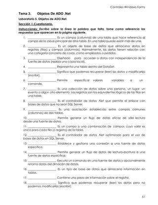 Controles Windows Forms
51
Tema 3. Objetos De ADO .Net
Laboratorio 5. Objetos de ADO.Net.
Sección 1.Cuestionario.
Instrucciones: Escriba sobre la línea la palabra que falta, tome como referencia las
respuestas que aparecen en la página siguiente.
1. ____________________ Es un campo (columna) de una tabla que hace referencia al
campo de la clave principal de otra tabla. En una tabla puede existir más de una.
2. ____________________ Es un objeto de base de datos que almacena datos en
registros (filas) y campos (columnas). Normalmente, los datos tienen relación con
una categoría concreta de cosas, como empleados o pedidos.
3. ____________________ Diseñado para acceder a datos con independencia de la
fuente de datos (realiza una copia local).
4. ____________________ Representa una tabla dentro del DataSet.
5. ____________________ Significa que podemos recuperar (leer) los datos y modificarlos
(escribir).
6. ____________________ Permite especificar valores variables a un
comando.
7. ____________________ Es una colección de datos sobre una persona, un lugar, un
evento o algún otro elemento. Los registros son los equivalentes lógicos de las filas en
una tabla.
8. ____________________ Es el controlador de datos .Net que permite el enlace con
bases de datos que no sean SQL Server.
9. ____________________ Es una asociación establecida entre campos comunes
(columnas) de dos tablas.
10. ____________________ Permite generar un flujo de datos eficaz de sólo lectura
desde una fuente de datos.
11. ____________________ Es un campo o una combinación de campos cuyo valor es
único para cada fila (o registro) de la tabla.
12. ____________________ Es el controlador de datos .Net optimizado para el uso de
bases de datos en SQL Server.
13. ____________________ Establece y gestiona una conexión a una fuente de datos
específica.
14. ____________________ Permite generar un flujo de datos de lectura-escritura a una
fuente de datos especifica.
15. ____________________ Ejecuta un comando en una fuente de datos y opcionalmente
retorna datos del almacén de datos.
16. ____________________ Es un tipo de base de datos que almacena información en
tablas.
17. ____________________ Contiene una pieza de información sobre el registro.
18. ____________________ Significa que podemos recuperar (leer) los datos pero no
podemos modificarlos (escribir).
 