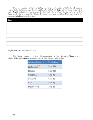 58
El usuario ingresará el nombre de la persona, a continuación al darle clic a buscar se
mostrarán los datos que podrán ser modificados o Darlo de baja, pero si no se encontró lo
podrá Registrar. Los controles aparecerán deshabilitados al inicio y los controles a habilitar
dependerán de la evaluación. Existen 2 botones más que son el de Cancelar (limpiar los
controles) y Salir de la aplicación.
Notas
Programa 6.2: Control de Vacunas.
El siguiente programa consiste utilizar una base de datos llamada Clínica con una
sola tabla llamada Bebe; cuya estructura se describe a continuación:
Nombre de campo Tipo de Dato
NoRegistro
Texto (10)
Nombre Texto (80)
HepatitisA Texto (1)
HepatitisB Texto (1)
Polio Texto (1)
Neumococo Texto (1)
 