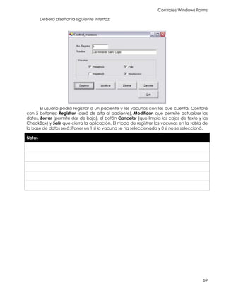 Controles Windows Forms
59
Deberá diseñar la siguiente interfaz:
El usuario podrá registrar a un paciente y las vacunas con las que cuenta, Contará
con 5 botones: Registrar (dará de alta al paciente), Modificar, que permite actualizar los
datos, Borrar (permite dar de baja), el botón Cancelar (que limpia las cajas de texto y los
CheckBox) y Salir que cierra la aplicación. El modo de registrar las vacunas en la tabla de
la base de datos será: Poner un 1 si la vacuna se ha seleccionado y 0 si no se seleccionó.
Notas
 