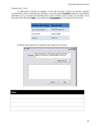 Controles Windows Forms
65
Programa 6.7: Foro.
La aplicación consiste en realizar un foro de discusión donde se puedan ingresar
comentarios y serán mostrados en el listBox, el usuario podrá Guardar todos los comentarios
del listBox con un número de identificación auto numérico único cada uno de ellos, en la
Base de datos llamada Foro, cuya tabla será Comentario con la siguiente estructura:
Nombre del Campo Tipo de dato
Id_Comentario AutoNúmerico
Comenta Texto (200)
Fecha Fecha
El diseño de la aplicación quedará de la siguiente manera:
Notas
 