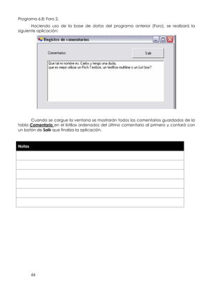 66
Programa 6.8: Foro 2.
Haciendo uso de la base de datos del programa anterior (Foro), se realizará la
siguiente aplicación:
Cuando se cargue la ventana se mostrarán todos los comentarios guardados de la
tabla Comentario en el listBox ordenados del último comentario al primero y contará con
un botón de Salir que finaliza la aplicación.
Notas
 