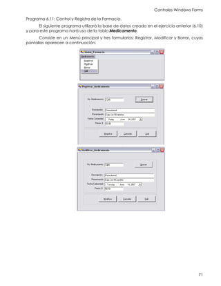 Controles Windows Forms
71
Programa 6.11: Control y Registro de la Farmacia.
El siguiente programa utilizará la base de datos creada en el ejercicio anterior (6.10)
y para este programa hará uso de la tabla Medicamento.
Consiste en un Menú principal y tres formularios: Registrar, Modificar y Borrar, cuyas
pantallas aparecen a continuación:
 