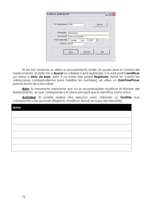 72
En las tres ventanas se utiliza un procedimiento similar, el usuario dará el número del
medicamento, al darle clic a Buscar se validará si está registrado; si lo está podrá modificar
sus datos o darlo de baja, pero si no existe sólo podrá Registrarlo (tome en cuenta las
validaciones correspondientes para habilitar los controles), se utiliza un DateTimePicker
para la fecha de caducidad.
Nota: Es importante mencionar que no es recomendable modificar el Número del
Medicamento, ya que corresponde a la clave principal que lo identifica como único.
Actividad: Es posible realizar otro ejercicio, pero utilizando un ToolStrip que
corresponda a las opciones (Registrar, Modificar, Borrar) en lugar del MenuStrip.
Notas
 