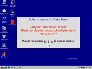 Schunn wiedor ! - Fatal Error

      Langsam fraach’sch misch:
Bisde so bleede, oodor schdellsde disch
             bloos so an?

Mussde neu schdardn odor an de Scheibe globben.
                  Eh kloa




                                        -Mausklick-
 