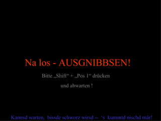 Na los - AUSGNIBBSEN!
             Bitte „Shift“ + „Pos 1“ drücken
                     und abwarten !




Kannsd warten, bissde schworz wirsd -- ‘s kummtd nischd mär!
 