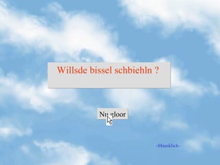 Willsde bissel schbiehln ?



          Nu gloor



                         -Mausklick-
 