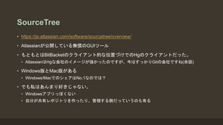 SourceTree
• https://ja.atlassian.com/software/sourcetree/overview/
• Atlassianが公開している無償のGUIツール
• もともとはBitBacketのクライアント的な位置づけでのHgのクライアントだった。
• AtlassianはHgな会社のイメージが強かったのですが、今はすっかりGitの会社ですね(余談)
• Windows版とMac版がある
• Windows/MacでのシェアはNo.1なのでは？
• でも私はあんまり好きじゃない。
• Windowsアプリっぽくない
• 自分が共有レポジトリを作ったり、管理する側だっていうのも有る
 