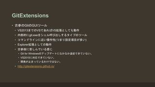 GitExtensions
• 古参のGitのGUIツール
• VS2013までのVSであればVS拡張としても動作
• 内部的にgit.exeをシェル呼び出しするタイプのツール
• コマンドラインに近い操作性(つまり設定項目が多い)
• Explorer拡張としての動作
• 古参故に苦しんでいる感じ
• Git for Windowsのアップデートになかなか追従できていない。
• VS2015に対応できていない。
• 開発が止まっているわけではない。
• http://gitextensions.github.io/
 