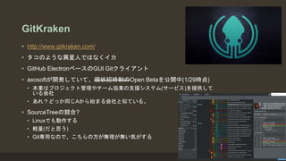 GitKraken
• http://www.gitkraken.com/
• タコのような異星人ではなくイカ
• GitHub ElectronベースのGUI Gitクライアント
• axosoftが開発していて、現状招待制のOpen Betaを公開中(1/29時点)
• 本業はプロジェクト管理やチーム協業の支援システム(サービス)を提供して
いる会社
• あれ？どっか同じAから始まる会社と似ている。
• SourceTreeの競合?
• Linuxでも動作する
• 軽量(だと思う)
• Git専用なので、こちらの方が無理が無い気がする
 