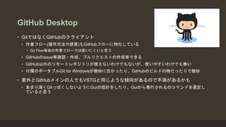 GitHub Desktop
• GitではなくGitHubのクライアント
• 作業フロー(操作方法や感覚)もGitHubフローに特化している
• Git Flow等他の作業フローでは使いにくいと思う
• GitHubのissue等確認・作成、プルリクエストの作成等できる
• GitHub以外のリモートレポジトリが使えないわけでもないが、使いやすいわけでも無い
• 付属のポータブルGit for Windowsが微妙に古かったり、GitHubのビルドの物だったりで微妙
• 意外とGitHubメインの人でもVSTGと同じような傾向があるので不満があるかも
• あまり深くGitっぽくしないようにGuiの設計をしたり、Guiから発行されるのコマンドを選定し
ていると思う
 