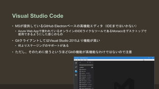 Visual Studio Code
• MSが提供しているGitHub Electronベースの高機能エディタ（IDEまではいかない）
• Azure Web Appで使われているオンラインのIDEライクなツールであるMonacoをデスクトップで
使用できるようにした感じのもの
• GitクライアントしてはVisual Studio 2015より機能が高い
• 何よりステージングのサポートがある
• ただし、そのために使うというほどGitの機能が高機能なわけではないので注意
 