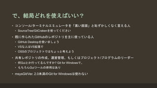 で、結局どれを使えばいい？
• コンソール/ターミナルエミュレータを「黒い画面」と恥ずかしくなく言える人
• SourceTree/GitCrakenを使ってください
• 既に作られたGitHubのレポジトリを主に使っている人
• GitHub Desktopを使いましょう
• VSな人はVS拡張で
• OSSのプロジェクトではちょっと考えよう
• 共有レポジトリの作成、運営管理、もしくはプロジェクト/プログラムのリーダー
• 何Guiとか行ってるんですか? Git for Windowsで。
• もちろんGuiツールの併用はあり
• msysGit/Ver. 2.0未満のGit for Windowsは使わない
 